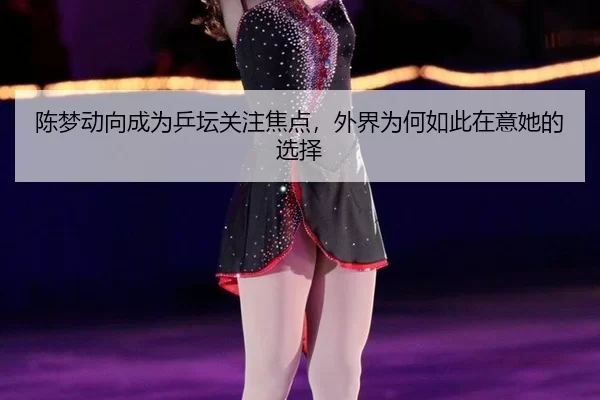 陈梦动向成为乒坛关注焦点，外界为何如此在意她的选择 - fbzone